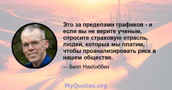 Это за пределами графиков - и если вы не верите ученым, спросите страховую отрасль, людей, которых мы платим, чтобы проанализировать риск в нашем обществе.