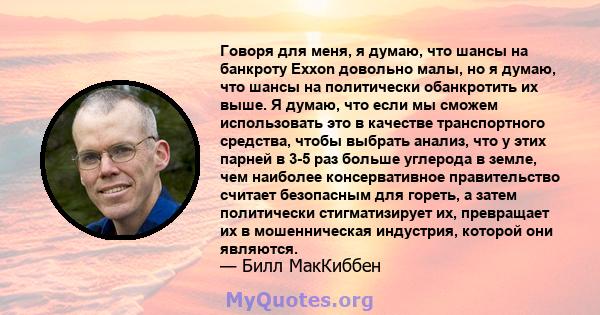 Говоря для меня, я думаю, что шансы на банкроту Exxon довольно малы, но я думаю, что шансы на политически обанкротить их выше. Я думаю, что если мы сможем использовать это в качестве транспортного средства, чтобы