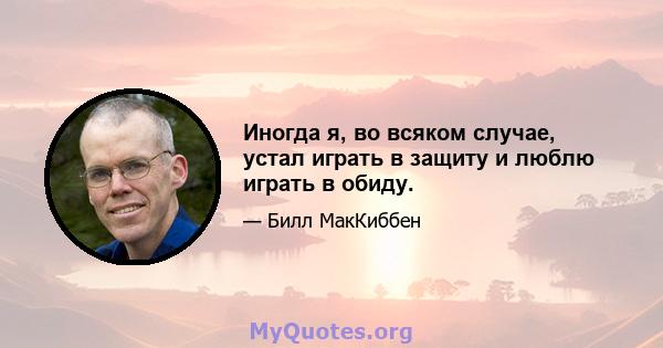 Иногда я, во всяком случае, устал играть в защиту и люблю играть в обиду.