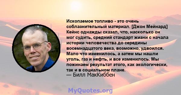 Ископаемое топливо - это очень соблазнительный материал. [Джон Мейнард] Кейнс однажды сказал, что, насколько он мог судить, средний стандарт жизни с начала истории человечества до середины восемнадцатого века, возможно, 