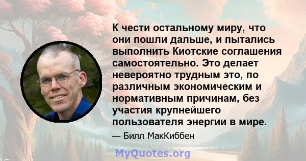 К чести остальному миру, что они пошли дальше, и пытались выполнить Киотские соглашения самостоятельно. Это делает невероятно трудным это, по различным экономическим и нормативным причинам, без участия крупнейшего