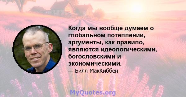 Когда мы вообще думаем о глобальном потеплении, аргументы, как правило, являются идеологическими, богословскими и экономическими.