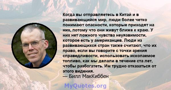 Когда вы отправляетесь в Китай и в развивающийся мир, люди более четко понимают опасности, которые приходят на них, потому что они живут ближе к краю. У них нет ложного чувства неуязвимости, которое есть у американцев.