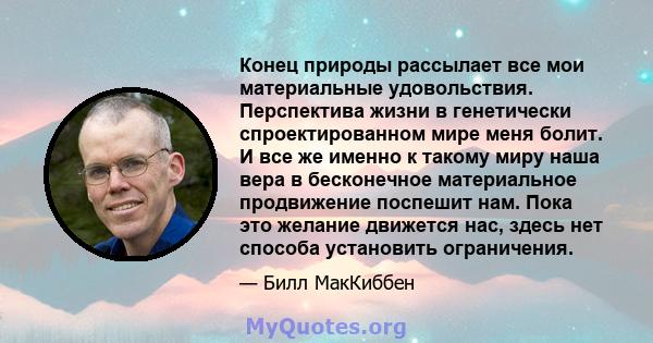 Конец природы рассылает все мои материальные удовольствия. Перспектива жизни в генетически спроектированном мире меня болит. И все же именно к такому миру наша вера в бесконечное материальное продвижение поспешит нам.