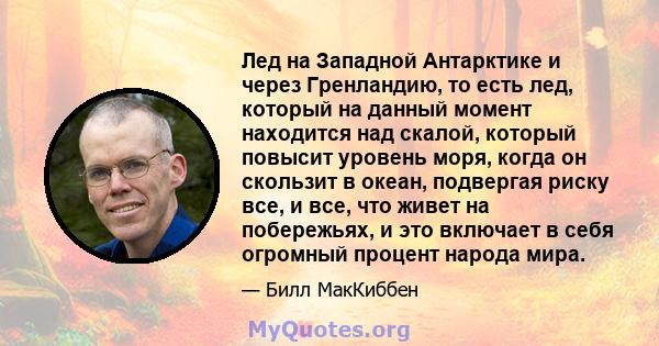 Лед на Западной Антарктике и через Гренландию, то есть лед, который на данный момент находится над скалой, который повысит уровень моря, когда он скользит в океан, подвергая риску все, и все, что живет на побережьях, и