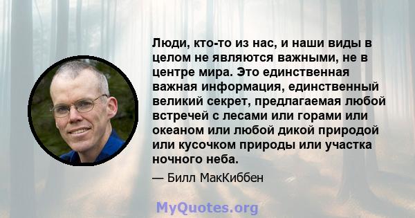 Люди, кто-то из нас, и наши виды в целом не являются важными, не в центре мира. Это единственная важная информация, единственный великий секрет, предлагаемая любой встречей с лесами или горами или океаном или любой