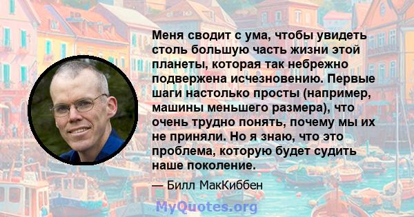 Меня сводит с ума, чтобы увидеть столь большую часть жизни этой планеты, которая так небрежно подвержена исчезновению. Первые шаги настолько просты (например, машины меньшего размера), что очень трудно понять, почему мы 