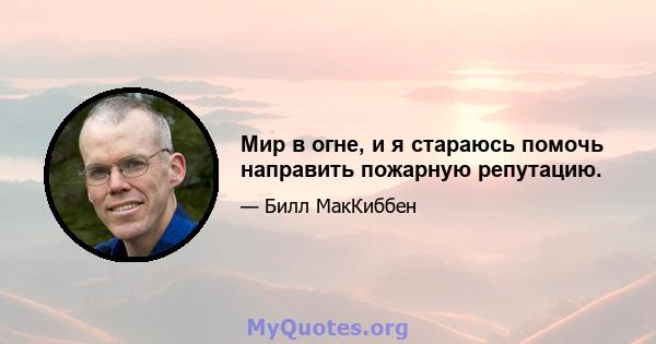 Мир в огне, и я стараюсь помочь направить пожарную репутацию.