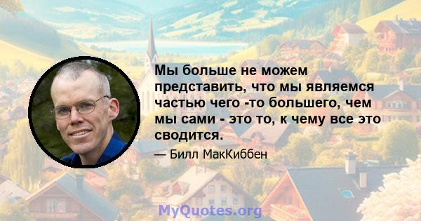 Мы больше не можем представить, что мы являемся частью чего -то большего, чем мы сами - это то, к чему все это сводится.