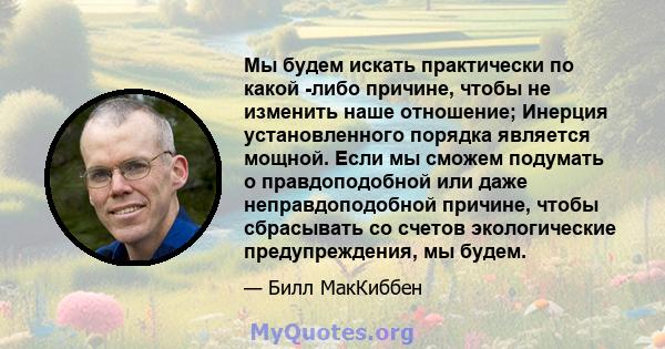 Мы будем искать практически по какой -либо причине, чтобы не изменить наше отношение; Инерция установленного порядка является мощной. Если мы сможем подумать о правдоподобной или даже неправдоподобной причине, чтобы