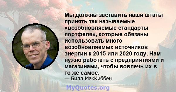 Мы должны заставить наши штаты принять так называемые «возобновляемые стандарты портфеля», которые обязаны использовать много возобновляемых источников энергии к 2015 или 2020 году. Нам нужно работать с предприятиями и