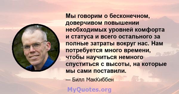 Мы говорим о бесконечном, доверчивом повышении необходимых уровней комфорта и статуса и всего остального за полные затраты вокруг нас. Нам потребуется много времени, чтобы научиться немного спуститься с высоты, на