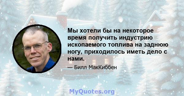 Мы хотели бы на некоторое время получить индустрию ископаемого топлива на заднюю ногу, приходилось иметь дело с нами.