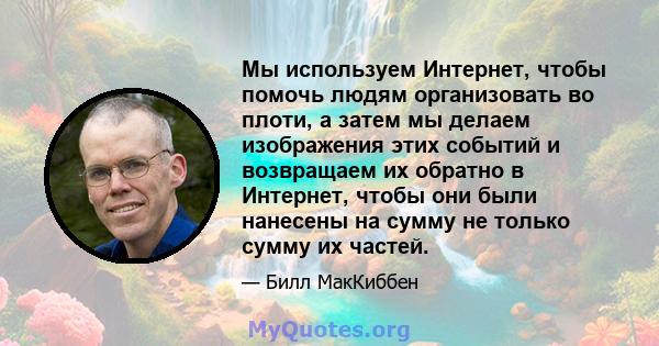 Мы используем Интернет, чтобы помочь людям организовать во плоти, а затем мы делаем изображения этих событий и возвращаем их обратно в Интернет, чтобы они были нанесены на сумму не только сумму их частей.