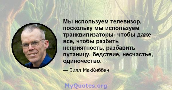 Мы используем телевизор, поскольку мы используем транквилизаторы- чтобы даже все, чтобы разбить неприятность, разбавить путаницу, бедствие, несчастье, одиночество.