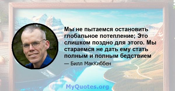 Мы не пытаемся остановить глобальное потепление; Это слишком поздно для этого. Мы стараемся не дать ему стать полным и полным бедствием