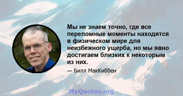 Мы не знаем точно, где все переломные моменты находятся в физическом мире для неизбежного ущерба, но мы явно достигаем близких к некоторым из них.