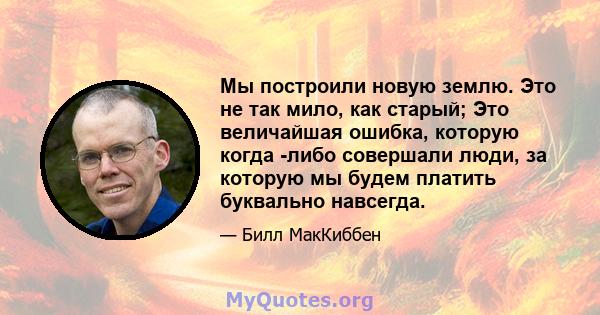 Мы построили новую землю. Это не так мило, как старый; Это величайшая ошибка, которую когда -либо совершали люди, за которую мы будем платить буквально навсегда.