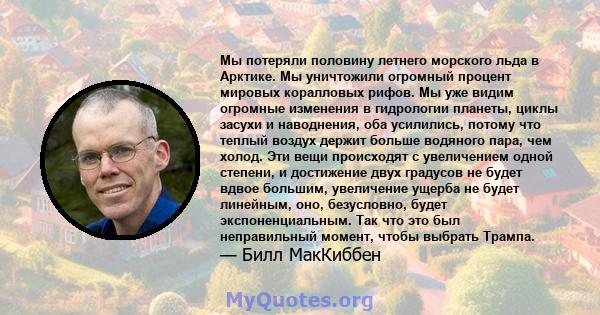 Мы потеряли половину летнего морского льда в Арктике. Мы уничтожили огромный процент мировых коралловых рифов. Мы уже видим огромные изменения в гидрологии планеты, циклы засухи и наводнения, оба усилились, потому что