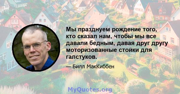 Мы празднуем рождение того, кто сказал нам, чтобы мы все давали бедным, давая друг другу моторизованные стойки для галстуков.