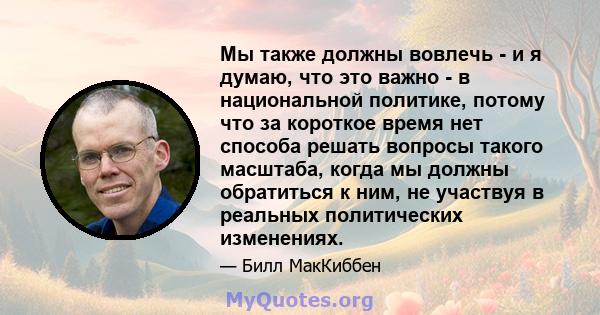 Мы также должны вовлечь - и я думаю, что это важно - в национальной политике, потому что за короткое время нет способа решать вопросы такого масштаба, когда мы должны обратиться к ним, не участвуя в реальных