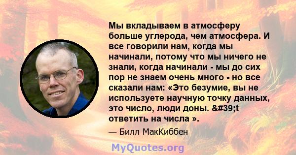 Мы вкладываем в атмосферу больше углерода, чем атмосфера. И все говорили нам, когда мы начинали, потому что мы ничего не знали, когда начинали - мы до сих пор не знаем очень много - но все сказали нам: «Это безумие, вы