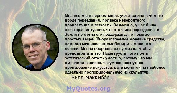 Мы, все мы в первом мире, участвовали в чем -то вроде переедания, полвека невероятного процветания и легкость. Возможно, у нас была некоторая интуиция, что это была переедание, и Земля не могла его поддержать, но помимо 