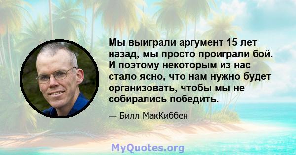 Мы выиграли аргумент 15 лет назад, мы просто проиграли бой. И поэтому некоторым из нас стало ясно, что нам нужно будет организовать, чтобы мы не собирались победить.