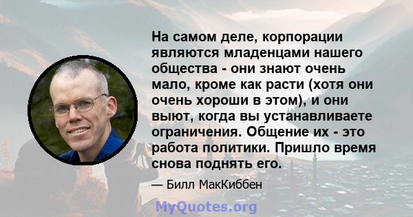 На самом деле, корпорации являются младенцами нашего общества - они знают очень мало, кроме как расти (хотя они очень хороши в этом), и они выют, когда вы устанавливаете ограничения. Общение их - это работа политики.