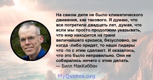 На самом деле не было климатического движения, как такового. Я думаю, что все потратили двадцать лет, думая, что если мы просто продолжим указывать, что мир находится на грани величайшего кризиса, безусловно, он когда