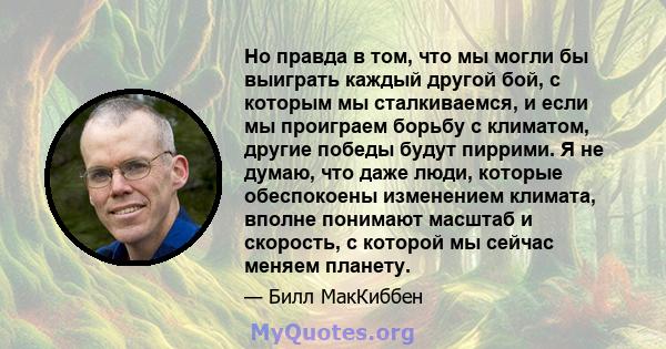 Но правда в том, что мы могли бы выиграть каждый другой бой, с которым мы сталкиваемся, и если мы проиграем борьбу с климатом, другие победы будут пиррими. Я не думаю, что даже люди, которые обеспокоены изменением