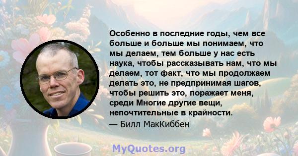 Особенно в последние годы, чем все больше и больше мы понимаем, что мы делаем, тем больше у нас есть наука, чтобы рассказывать нам, что мы делаем, тот факт, что мы продолжаем делать это, не предпринимая шагов, чтобы