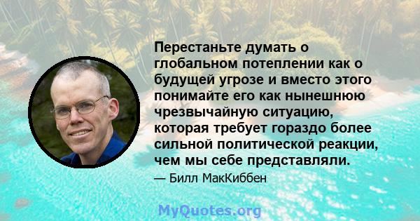 Перестаньте думать о глобальном потеплении как о будущей угрозе и вместо этого понимайте его как нынешнюю чрезвычайную ситуацию, которая требует гораздо более сильной политической реакции, чем мы себе представляли.