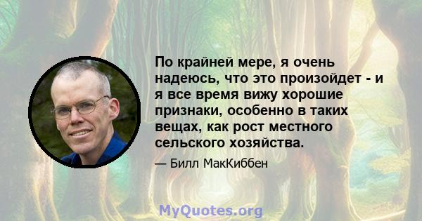 По крайней мере, я очень надеюсь, что это произойдет - и я все время вижу хорошие признаки, особенно в таких вещах, как рост местного сельского хозяйства.