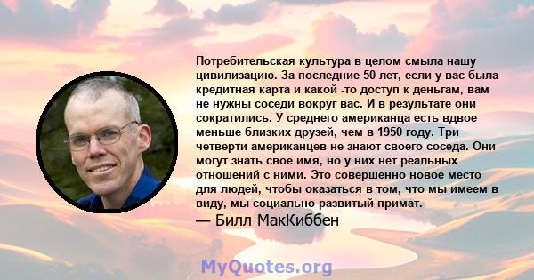 Потребительская культура в целом смыла нашу цивилизацию. За последние 50 лет, если у вас была кредитная карта и какой -то доступ к деньгам, вам не нужны соседи вокруг вас. И в результате они сократились. У среднего