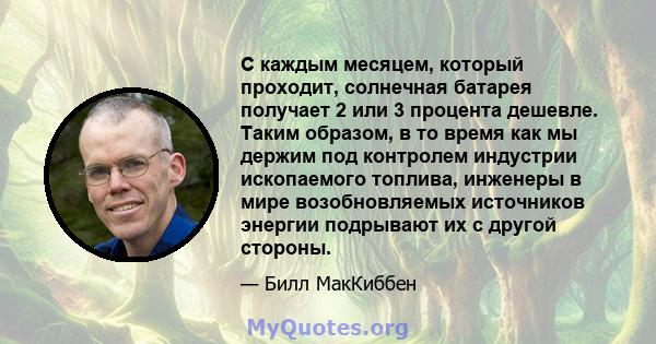 С каждым месяцем, который проходит, солнечная батарея получает 2 или 3 процента дешевле. Таким образом, в то время как мы держим под контролем индустрии ископаемого топлива, инженеры в мире возобновляемых источников