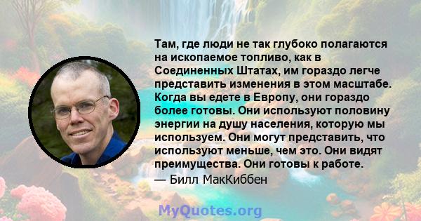 Там, где люди не так глубоко полагаются на ископаемое топливо, как в Соединенных Штатах, им гораздо легче представить изменения в этом масштабе. Когда вы едете в Европу, они гораздо более готовы. Они используют половину 