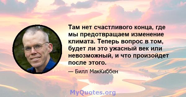 Там нет счастливого конца, где мы предотвращаем изменение климата. Теперь вопрос в том, будет ли это ужасный век или невозможный, и что произойдет после этого.