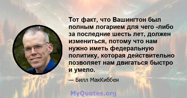 Тот факт, что Вашингтон был полным логарием для чего -либо за последние шесть лет, должен измениться, потому что нам нужно иметь федеральную политику, которая действительно позволяет нам двигаться быстро и умело.