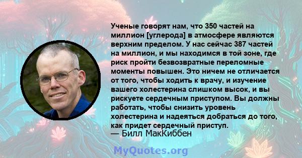 Ученые говорят нам, что 350 частей на миллион [углерода] в атмосфере являются верхним пределом. У нас сейчас 387 частей на миллион, и мы находимся в той зоне, где риск пройти безвозвратные переломные моменты повышен.