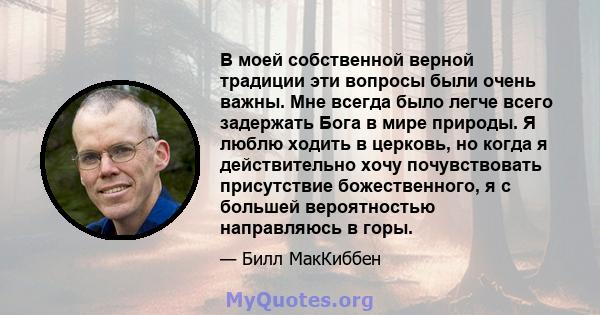 В моей собственной верной традиции эти вопросы были очень важны. Мне всегда было легче всего задержать Бога в мире природы. Я люблю ходить в церковь, но когда я действительно хочу почувствовать присутствие