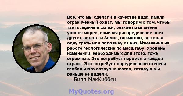 Все, что мы сделали в качестве вида, имели ограниченный охват. Мы говорим о том, чтобы таять ледяные шапки, резкое повышение уровня морей, изменяя распределение всех других видов на Земле, возможно, вытирая одну треть