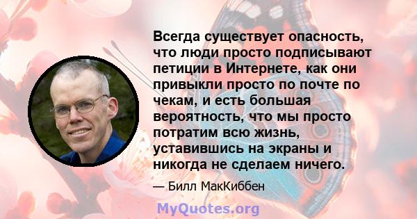 Всегда существует опасность, что люди просто подписывают петиции в Интернете, как они привыкли просто по почте по чекам, и есть большая вероятность, что мы просто потратим всю жизнь, уставившись на экраны и никогда не