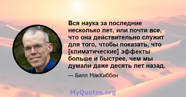 Вся наука за последние несколько лет, или почти все, что она действительно служит для того, чтобы показать, что [климатические] эффекты больше и быстрее, чем мы думали даже десять лет назад.