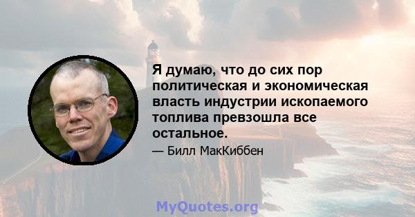 Я думаю, что до сих пор политическая и экономическая власть индустрии ископаемого топлива превзошла все остальное.