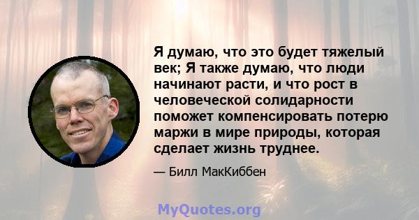 Я думаю, что это будет тяжелый век; Я также думаю, что люди начинают расти, и что рост в человеческой солидарности поможет компенсировать потерю маржи в мире природы, которая сделает жизнь труднее.