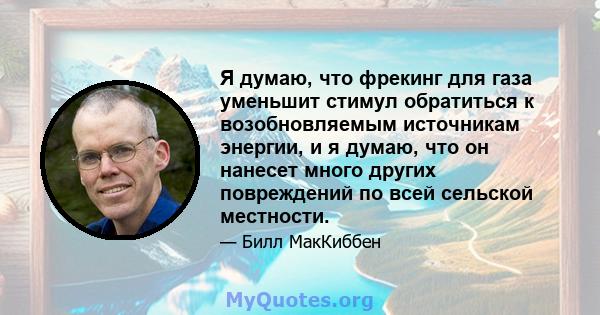 Я думаю, что фрекинг для газа уменьшит стимул обратиться к возобновляемым источникам энергии, и я думаю, что он нанесет много других повреждений по всей сельской местности.