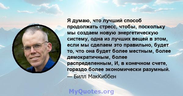 Я думаю, что лучший способ продолжать стресс, чтобы, поскольку мы создаем новую энергетическую систему, одна из лучших вещей в этом, если мы сделаем это правильно, будет то, что она будет более местным, более