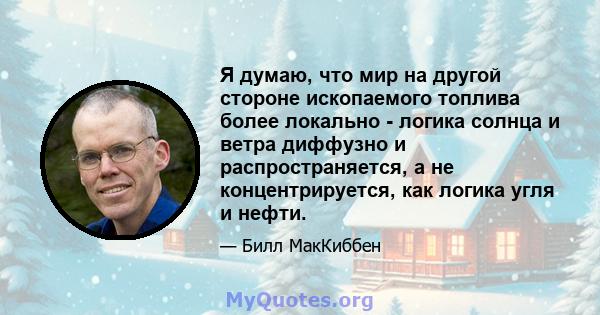 Я думаю, что мир на другой стороне ископаемого топлива более локально - логика солнца и ветра диффузно и распространяется, а не концентрируется, как логика угля и нефти.