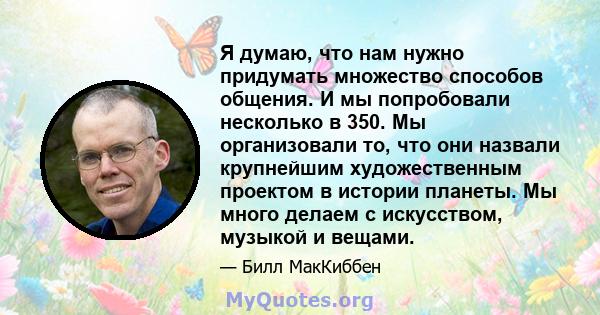 Я думаю, что нам нужно придумать множество способов общения. И мы попробовали несколько в 350. Мы организовали то, что они назвали крупнейшим художественным проектом в истории планеты. Мы много делаем с искусством,